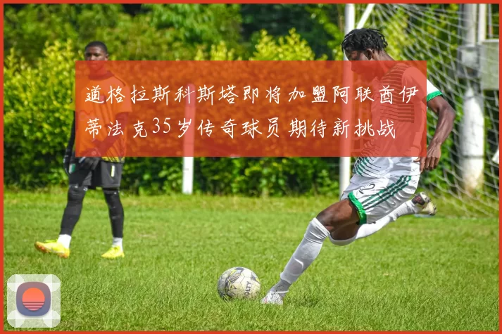 道格拉斯科斯塔即将加盟阿联酋伊蒂法克35岁传奇球员期待新挑战