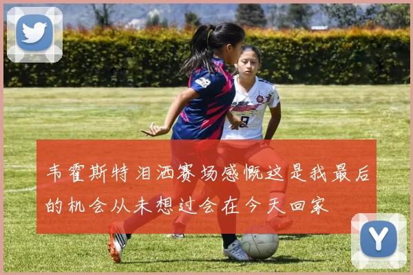 韦霍斯特泪洒赛场感慨这是我最后的机会从未想过会在今天回家